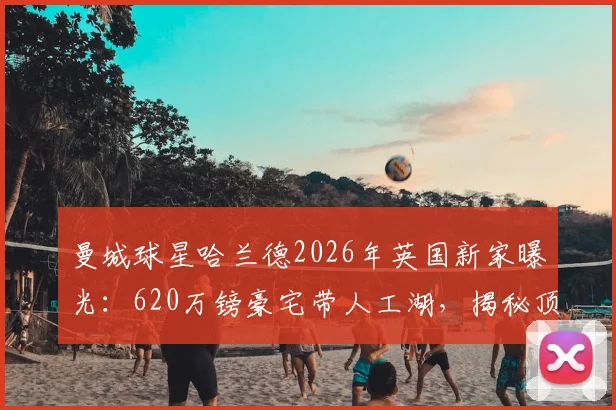 曼城球星哈兰德2026年英国新家曝光:620万镑豪宅带人工湖,揭秘顶级球员房产选择