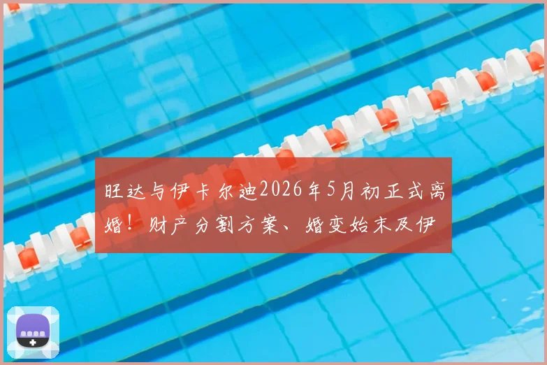旺达与伊卡尔迪2026年5月初正式离婚!财产分割方案、婚变始末及伊卡尔迪未来去向深度追踪