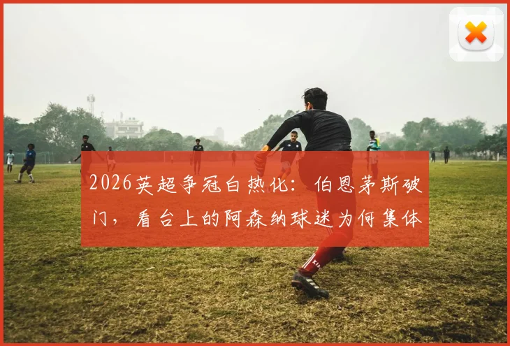 2026英超争冠白热化：伯恩茅斯破门，看台上的阿森纳球迷为何集体陷入疯狂庆祝？深度剖析球迷真实心态