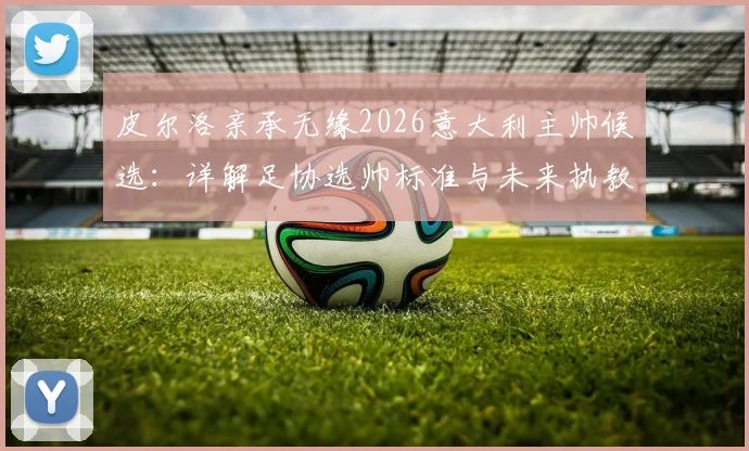 皮尔洛亲承无缘2026意大利主帅候选:详解足协选帅标准与未来执教去向