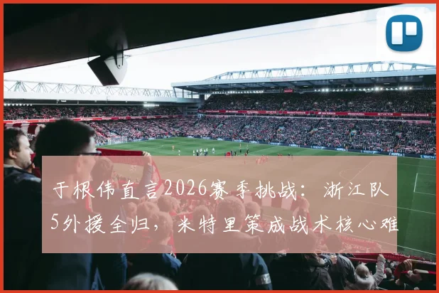于根伟直言2026赛季挑战:浙江队5外援全归,米特里策成战术核心难点,中超备战需紧盯