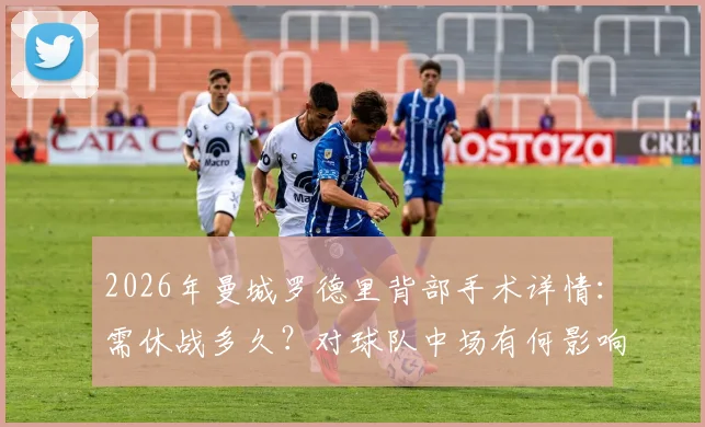 2026年曼城罗德里背部手术详情:需休战多久?对球队中场有何影响,谁能顶替其位置