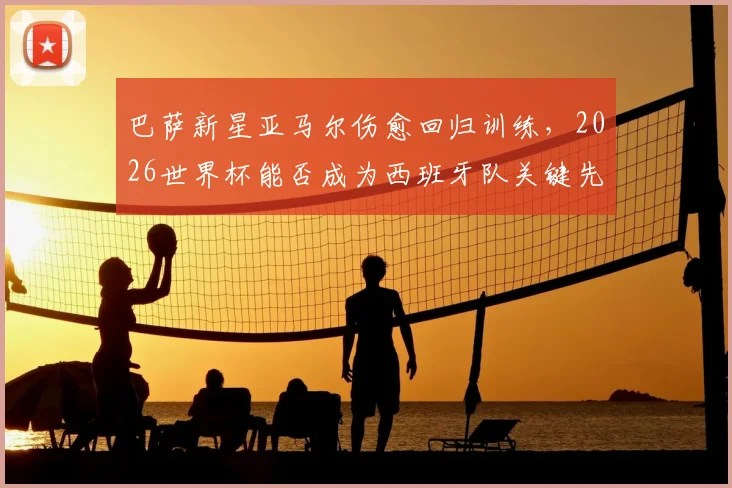 巴萨新星亚马尔伤愈回归训练，2026世界杯能否成为西班牙队关键先生？技术特点与未来前景深度探讨