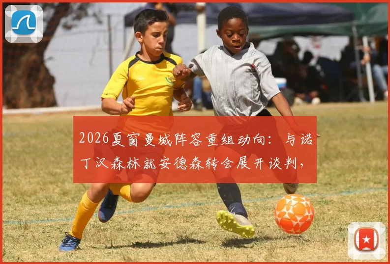 2026夏窗曼城阵容重组动向:与诺丁汉森林就安德森转会展开谈判,瓜迪奥拉补强计划启动