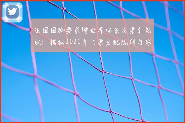 法国国脚要求增世界杯亲友票引热议:揭秘2026年门票分配规则与球星特殊待遇,附球迷购票实用指南
