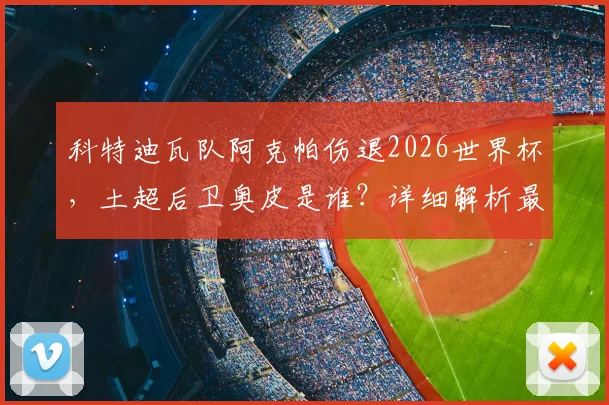 科特迪瓦队阿克帕伤退2026世界杯,土超后卫奥皮是谁?详细解析最新大名单调整与影响