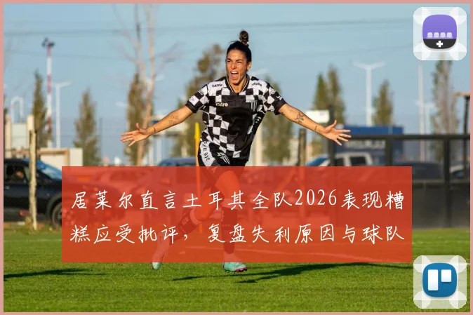 居莱尔直言土耳其全队2026表现糟糕应受批评，复盘失利原因与球队未来调整方向