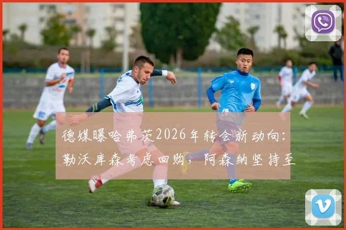 德媒曝哈弗茨2026年转会新动向:勒沃库森考虑回购,阿森纳坚持至少6000万欧要价