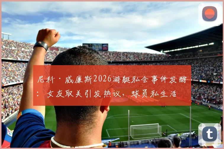 尼科·威廉斯2026游艇私会事件发酵:女友取关引发热议,球员私生活与职业形象引关注