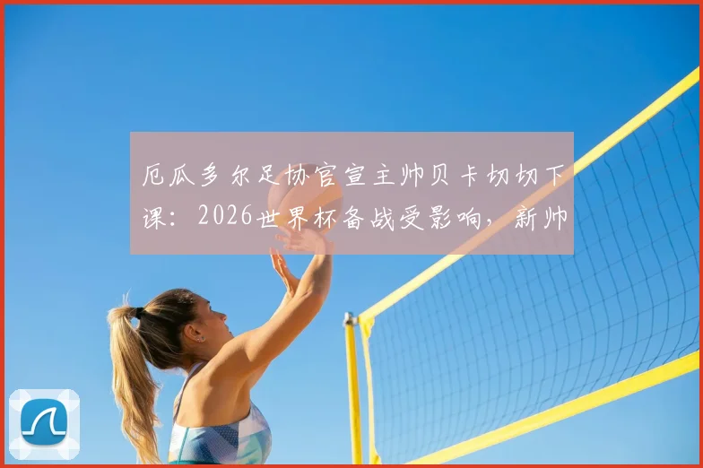 厄瓜多尔足协官宣主帅贝卡切切下课:2026世界杯备战受影响,新帅人选与球队未来分析