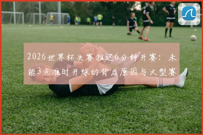 2026世界杯决赛推迟6分钟开赛:未能3点准时开球的背后原因与大型赛事时间管理困境分析