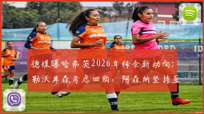 德媒曝哈弗茨2026年转会新动向:勒沃库森考虑回购,阿森纳坚持至少6000万欧要价