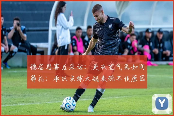 德容恩赛后采访:更衣室气氛如同葬礼;承认点球大战表现不佳原因与反思