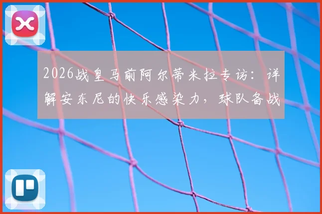 2026战皇马前阿尔蒂米拉专访：详解安东尼的快乐感染力，球队备战必胜信念全解析