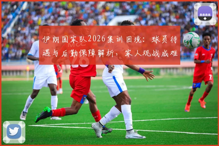伊朗国家队2026集训困境:球员待遇与后勤保障解析,家人观战成难题