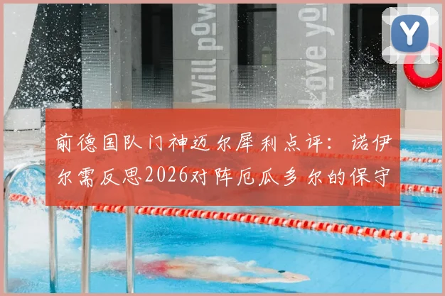 前德国队门神迈尔犀利点评:诺伊尔需反思2026对阵厄瓜多尔的保守表现,主动出击是关键