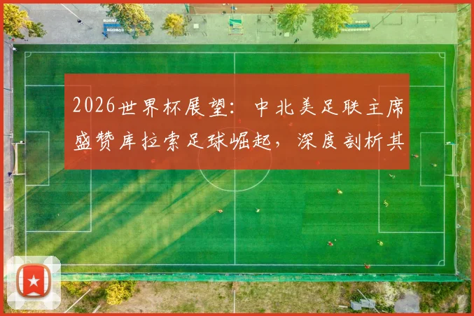 2026世界杯展望：中北美足联主席盛赞库拉索足球崛起，深度剖析其成就与未来挑战