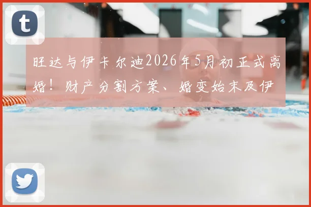 旺达与伊卡尔迪2026年5月初正式离婚!财产分割方案、婚变始末及伊卡尔迪未来去向深度追踪
