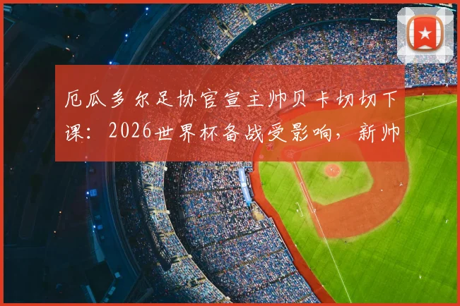 厄瓜多尔足协官宣主帅贝卡切切下课:2026世界杯备战受影响,新帅人选与球队未来分析
