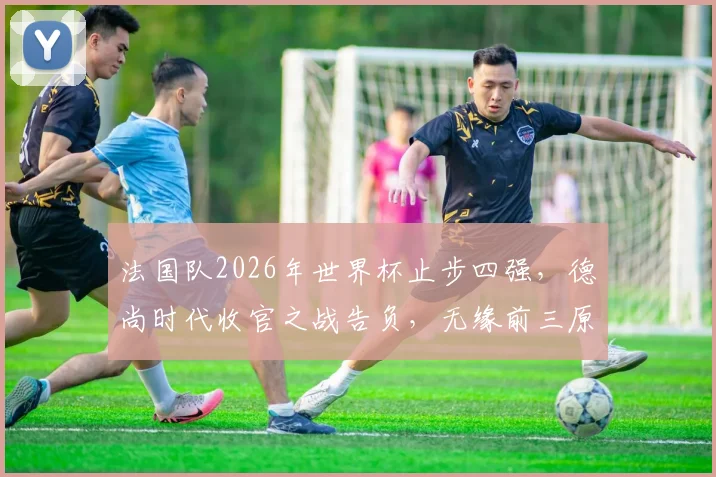 法国队2026年世界杯止步四强，德尚时代收官之战告负，无缘前三原因深度剖析