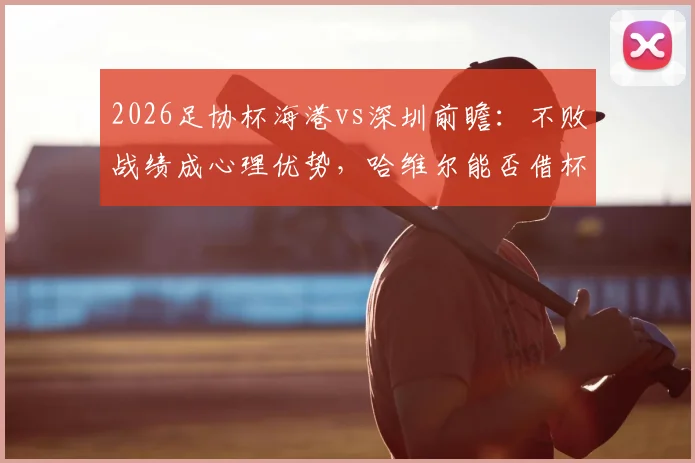 2026足协杯海港vs深圳前瞻:不败战绩成心理优势,哈维尔能否借杯赛完成赛季救赎?