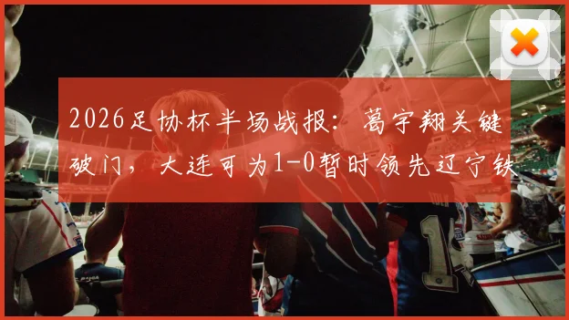 2026足协杯半场战报:葛宇翔关键破门,大连可为1-0暂时领先辽宁铁人,实时赛况速递