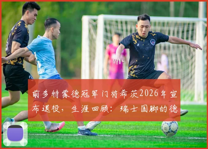 前多特蒙德冠军门将希茨2026年宣布退役,生涯回顾:瑞士国脚的德甲与德国杯荣耀之路