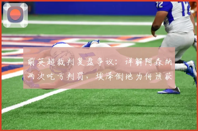 前英超裁判复盘争议:详解阿森纳两次吃亏判罚,埃泽倒地为何该获点?球迷看懂关键