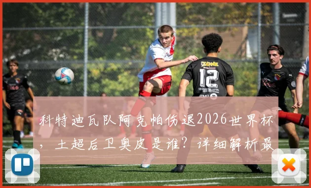 科特迪瓦队阿克帕伤退2026世界杯,土超后卫奥皮是谁?详细解析最新大名单调整与影响