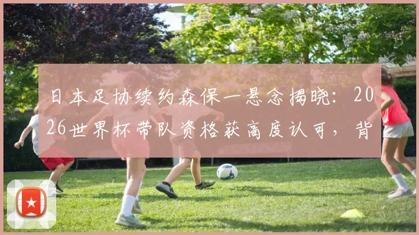 日本足协续约森保一悬念揭晓：2026世界杯带队资格获高度认可，背后三大关键因素