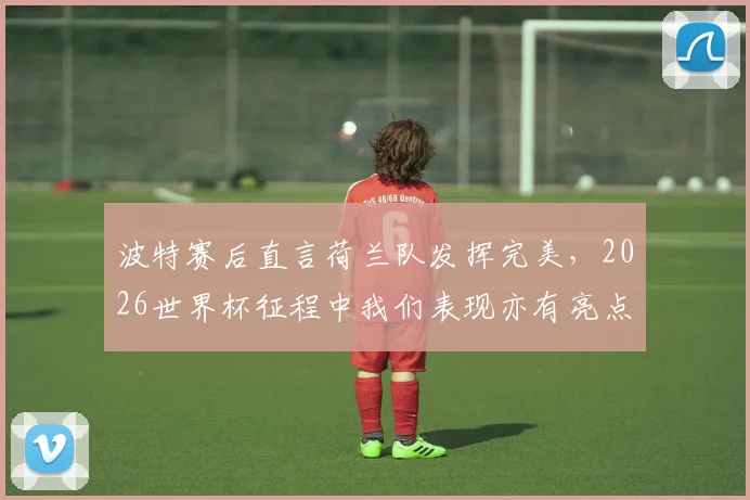 波特赛后直言荷兰队发挥完美,2026世界杯征程中我们表现亦有亮点,球队未来调整方向分析