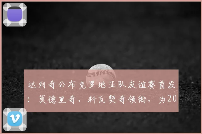 达利奇公布克罗地亚队友谊赛首发：莫德里奇、科瓦契奇领衔，为2026年密集赛程演练轮换阵容