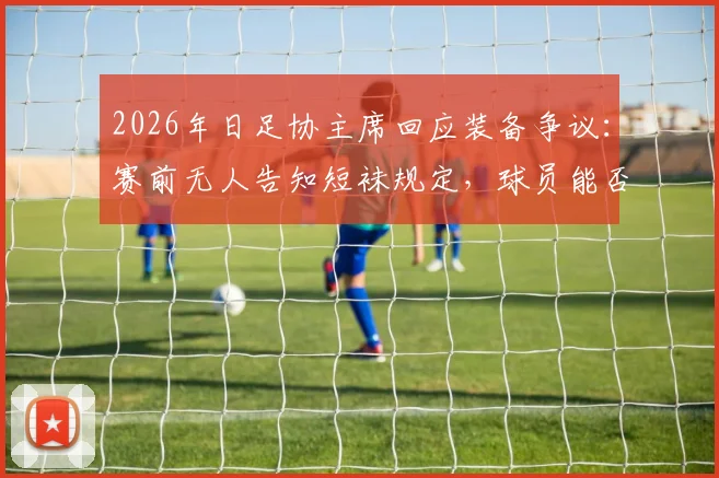 2026年日足协主席回应装备争议:赛前无人告知短袜规定,球员能否穿着引热议