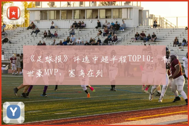 《足球报》评选中超半程TOP10：韦世豪MVP，塞鸟在列