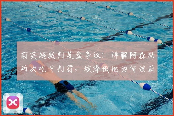 前英超裁判复盘争议:详解阿森纳两次吃亏判罚,埃泽倒地为何该获点?球迷看懂关键