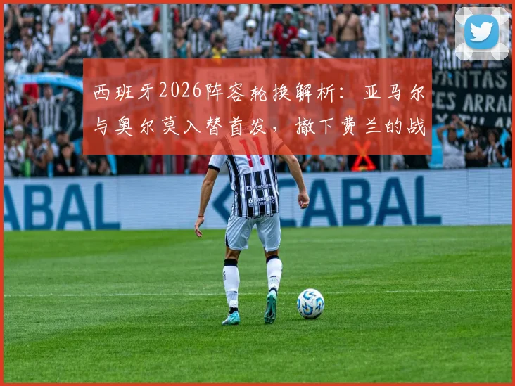 西班牙2026阵容轮换解析:亚马尔与奥尔莫入替首发,撤下费兰的战术考量与影响