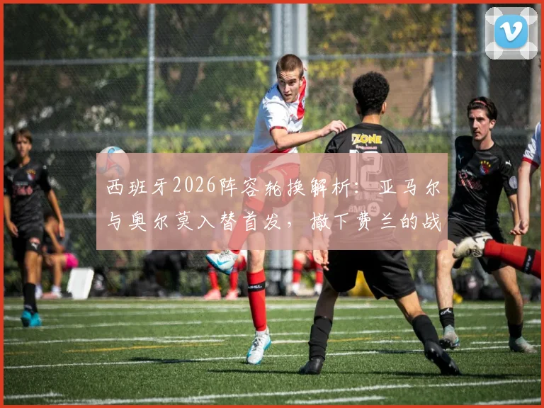西班牙2026阵容轮换解析:亚马尔与奥尔莫入替首发,撤下费兰的战术考量与影响