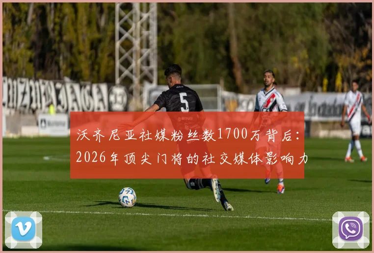 沃齐尼亚社媒粉丝数1700万背后:2026年顶尖门将的社交媒体影响力如何突围?仅次于卡西利亚斯等传奇的深层次原因解析