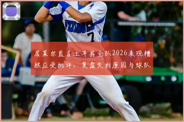 居莱尔直言土耳其全队2026表现糟糕应受批评,复盘失利原因与球队未来调整方向