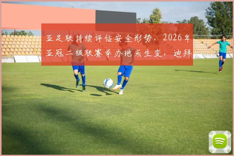 亚足联持续评估安全形势,2026年亚冠二级联赛举办地或生变,迪拜并非唯一选择