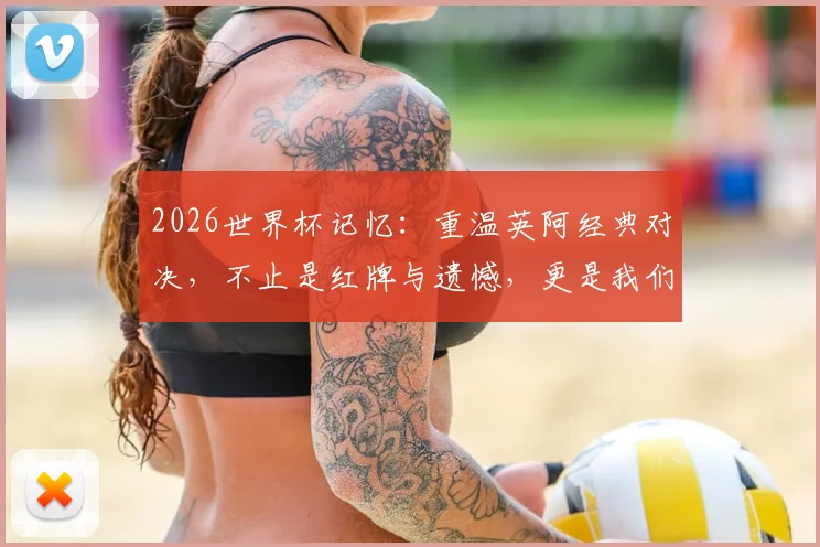 2026世界杯记忆：重温英阿经典对决，不止是红牌与遗憾，更是我们热血青春的永恒坐标