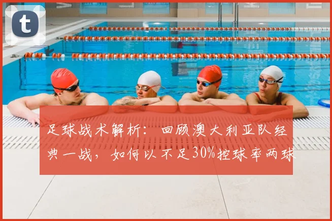 足球战术解析:回顾澳大利亚队经典一战,如何以不足30%控球率两球取胜