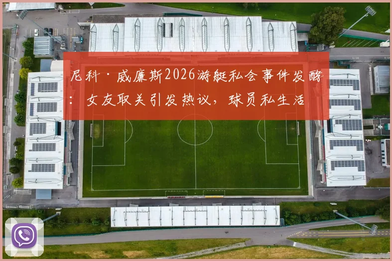 尼科·威廉斯2026游艇私会事件发酵：女友取关引发热议，球员私生活与职业形象引关注