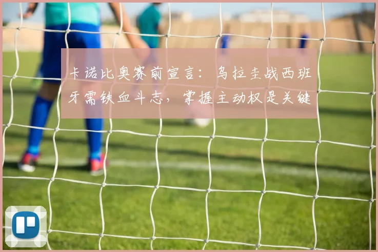 卡诺比奥赛前宣言：乌拉圭战西班牙需铁血斗志，掌握主动权是关键，2026世界杯预选赛前瞻