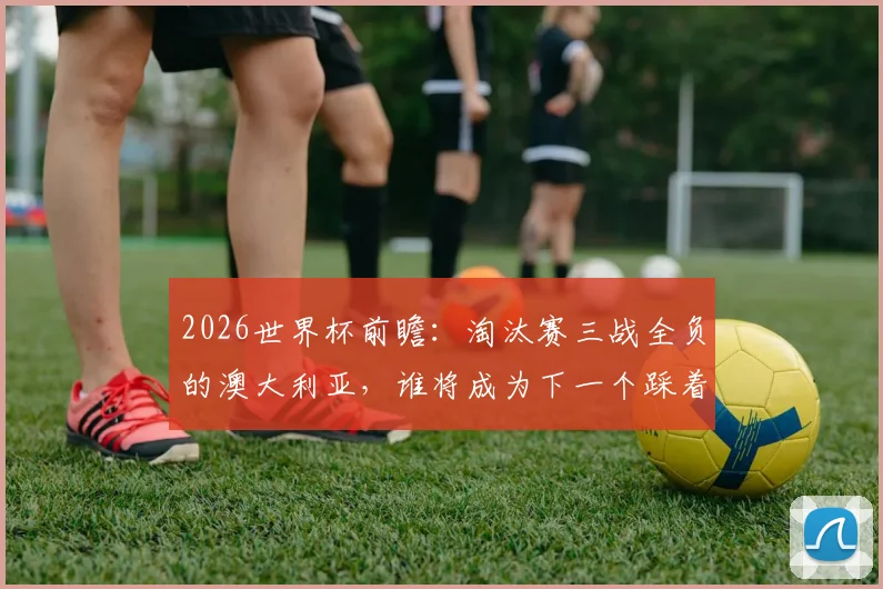 2026世界杯前瞻:淘汰赛三战全负的澳大利亚,谁将成为下一个踩着他登顶的冠军?