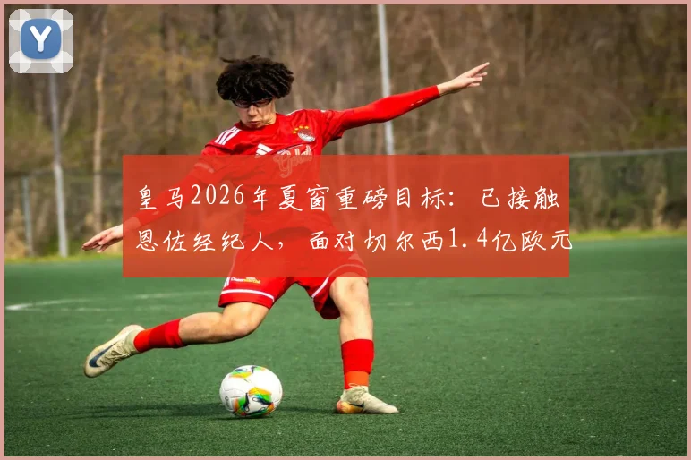 皇马2026年夏窗重磅目标:已接触恩佐经纪人,面对切尔西1.4亿欧元要价如何破局?