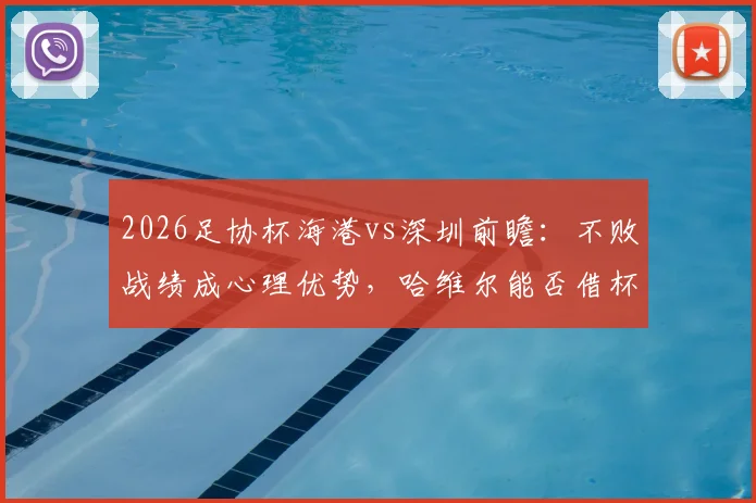 2026足协杯海港vs深圳前瞻:不败战绩成心理优势,哈维尔能否借杯赛完成赛季救赎?