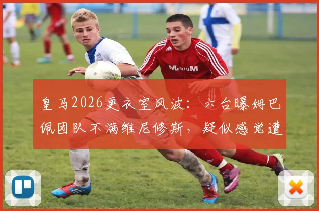 皇马2026更衣室风波：六台曝姆巴佩团队不满维尼修斯，疑似感觉遭遇不公对待
