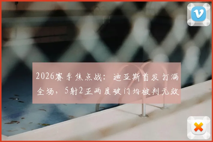 2026赛季焦点战：迪亚斯首发打满全场，5射2正两度破门均被判无效，赛后数据与争议判罚深度回顾