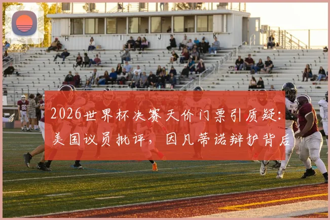 2026世界杯决赛天价门票引质疑：美国议员批评，因凡蒂诺辩护背后原因解析与球迷应对指南